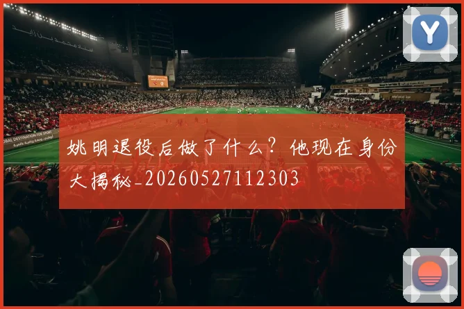 姚明退役后做了什么?他现在身份大揭秘_20260527112303