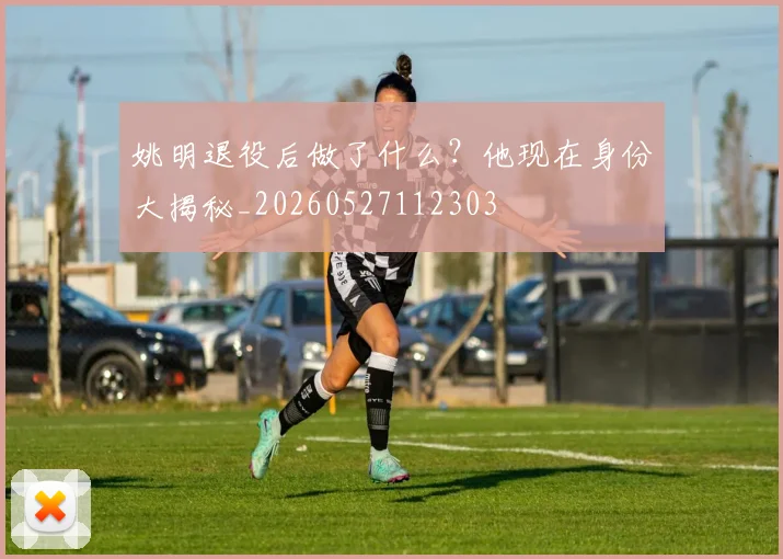 姚明退役后做了什么？他现在身份大揭秘_20260527112303