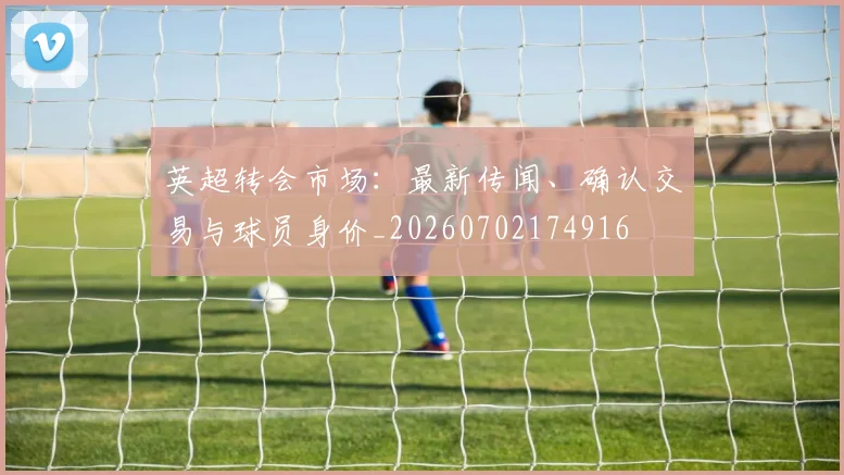 英超转会市场:最新传闻、确认交易与球员身价_20260702174916