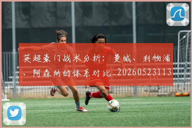 英超豪门战术分析:曼城、利物浦、阿森纳的体系对比_20260523113740_20260702174604