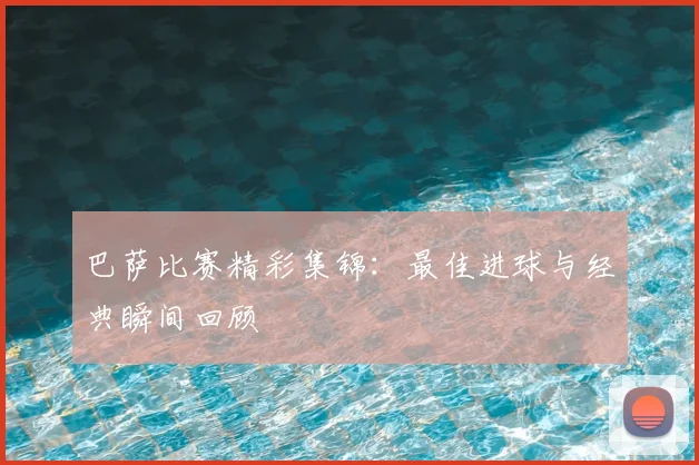 巴萨比赛精彩集锦:最佳进球与经典瞬间回顾