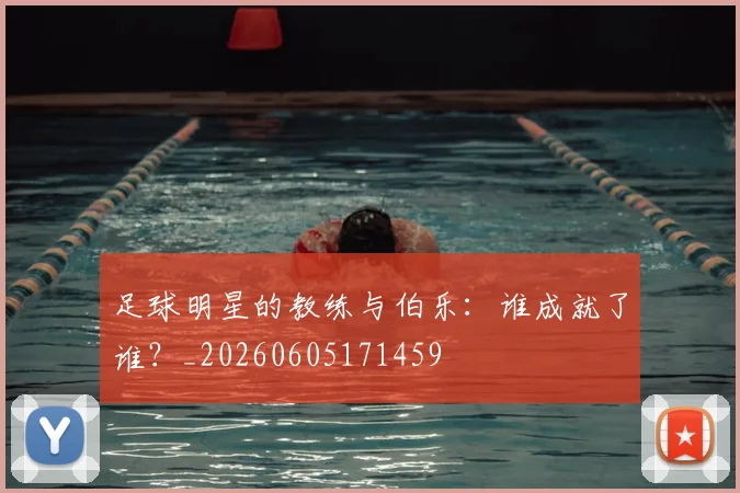 足球明星的教练与伯乐:谁成就了谁?_20260605171459