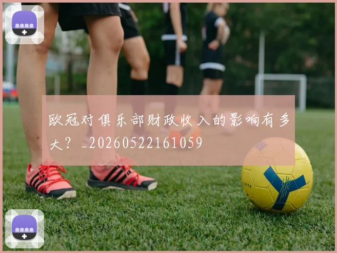 欧冠对俱乐部财政收入的影响有多大？_20260522161059