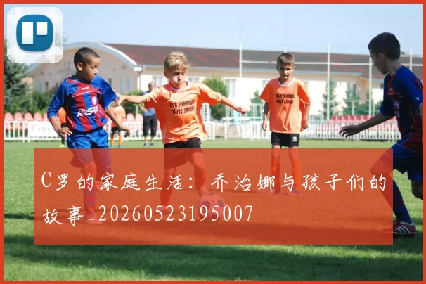 C罗的家庭生活:乔治娜与孩子们的故事_20260523195007
