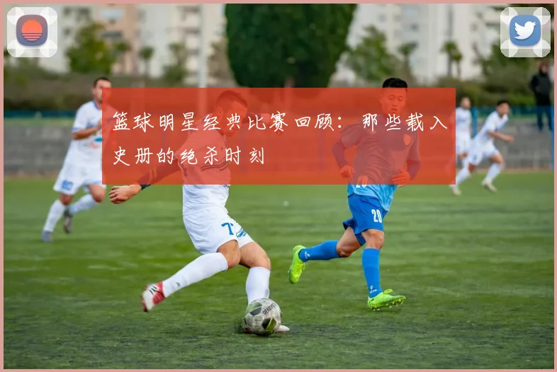 篮球明星经典比赛回顾:那些载入史册的绝杀时刻