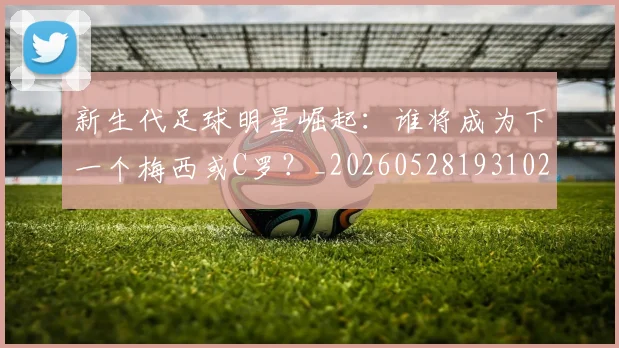 新生代足球明星崛起：谁将成为下一个梅西或C罗？_20260528193102