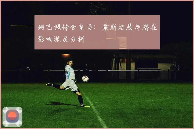姆巴佩转会皇马:最新进展与潜在影响深度分析