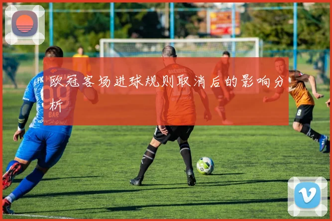 欧冠客场进球规则取消后的影响分析